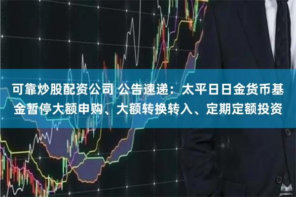 可靠炒股配资公司 公告速递：太平日日金货币基金暂停大额申购、大额转换转入、定期定额投资