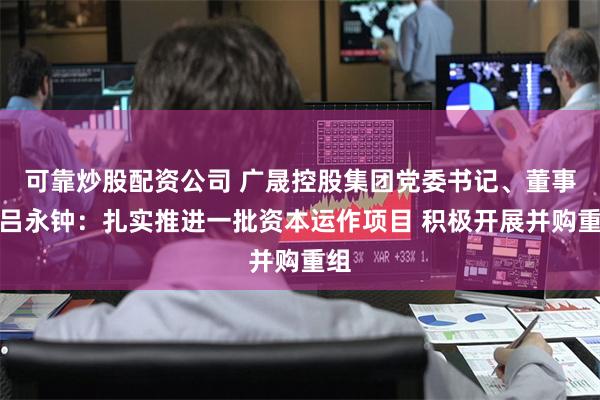 可靠炒股配资公司 广晟控股集团党委书记、董事长吕永钟：扎实推进一批资本运作项目 积极开展并购重组