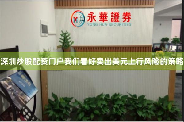 深圳炒股配资门户我们看好卖出美元上行风险的策略 深圳炒股配资门户我们看好卖出美元上行风险的策略