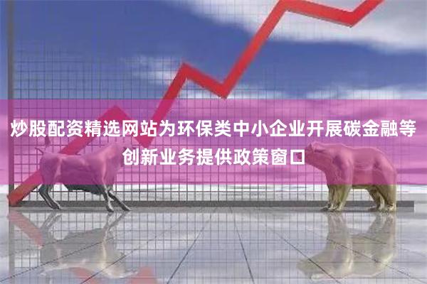 炒股配资精选网站为环保类中小企业开展碳金融等创新业务提供政策窗口