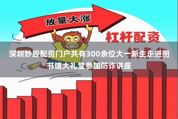 深圳炒股配资门户共有300余位大一新生走进图书馆大礼堂参加防