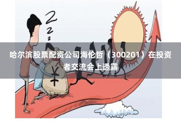 哈尔滨股票配资公司海伦哲(300201)在投资者交流会上透露
