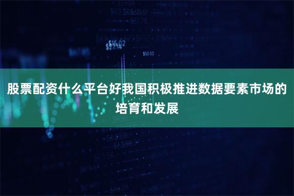 股票配资什么平台好我国积极推进数据要素市场的培育和发展