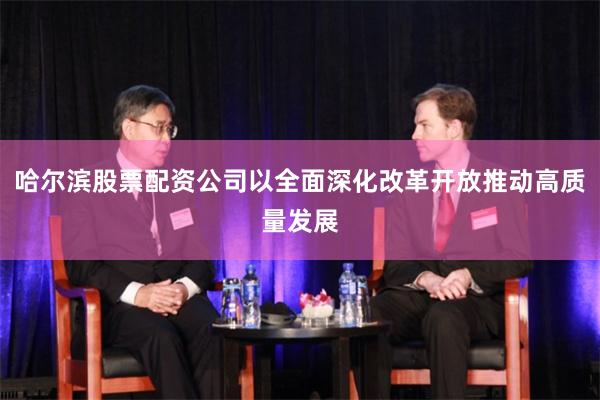 哈尔滨股票配资公司以全面深化改革开放推动高质量发展